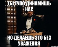 ты тупо динамишь нас но делаешь это без уважения