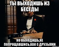 ты выходишь из беседы но выходишь,не попрощавшись,как с друзьями