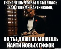 ты хочешь чтобы я смеялась над твоими картинками, но ты даже не можешь найти новых гифок