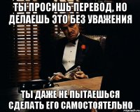 ты просишь перевод, но делаешь это без уважения ты даже не пытаешься сделать его самостоятельно