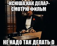 -ксюша,как дела?- смотрю фильм не надо так делать:d