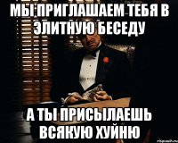 мы приглашаем тебя в элитную беседу а ты присылаешь всякую хуйню