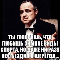 ты говоришь, что любишь зимние виды спорта, но даже ни разу не съездил в шерегеш...