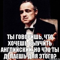 Ты говоришь, что хочешь выучить английский. Но что ты делаешь для этого?