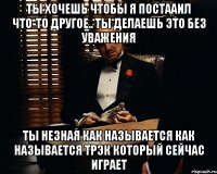 ты хочешь чтобы я постааил что-то другое.. ты делаешь это без уважения ты незная как называется как называется трэк который сейчас играет