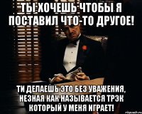 ты хочешь чтобы я поставил что-то другое! ти делаешь это без уважения, незная как называется трэк который у меня играет!