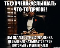 ты хочешь услышать что-то другое! вы делаете это без уважения, незная как называется трэк который у меня играет!