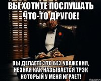 вы хотите послушать что-то другое! вы делаете это без уважения, незная как называется трэк который у меня играет!