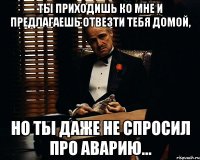 ты приходишь ко мне и предлагаешь отвезти тебя домой, но ты даже не спросил про аварию...