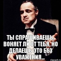 Ты спрашиваешь, воняет ли от тебя, но делаешь это без уважения...