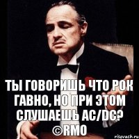 Ты говоришь что рок гавно, но при этом слушаешь AC/DC? ©RMO