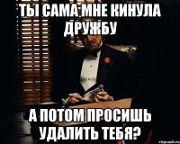 ты сама мне кинула дружбу а потом просишь удалить тебя?