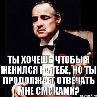 Ты хочешь чтобы я женился на тебе, но ты продолжает отвечать мне смсками?