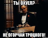 Ты охуел? Не огорчай Троцкого!