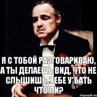 Я с тобой разговариваю, а ты делаешь вид, что не слышишь. Тебе у*бать что ли?