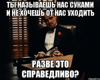 ты называешь нас суками и не хочешь от нас уходить разве это справедливо?