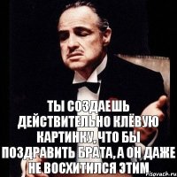 ты создаешь действительно клёвую картинку, что бы поздравить брата, а он даже не восхитился этим