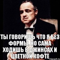 ТЫ ГОВОРИШЬ ЧТО Я БЕЗ ФОРМЫ, НО САМА ХОДИШЬ В ДЖИНСАХ И ЦВЕТНОЙ КОФТЕ