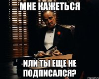 мне кажеться или ты еще не подписался?