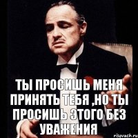 ты просишь меня принять тебя ,но ты просишь этого без уважения