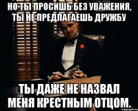 Но ты просишь без уважения, ты не предлагаешь дружбу ты даже не назвал меня крестным отцом.