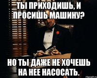 ТЫ приходишь, и просишь машину? Но ты даже не хочешь на нее насосать.