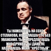 ТЫ НАМЕКАЕШЬ НА СЕКС, СТЕПАНОВА, НО ДЕЛАЕШЬ ЭТО БЕЗ УВАЖЕНИЯ. ТЫ НЕ ПРЕДЛАГАЕШЬ МНЕ ДРУЖБУ, ТЫ ДАЖЕ НЕ НАЗЫВАЕШЬ МЕНЯ "КРЁСТНЫЙ"