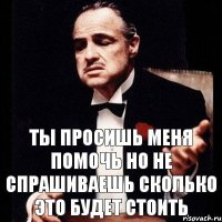 Ты просишь меня помочь но не спрашиваешь сколько это будет стоить