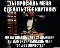 ты просишь меня сделать тебе картинку но ты длаешь это без уважения, ты даже не называешь меня "Впше величество"