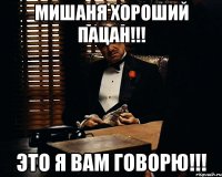 Мишаня хороший пацан!!! Это я вам говорю!!!