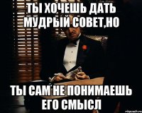 ты хочешь дать мудрый совет,но ты сам не понимаешь его смысл