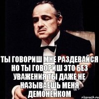 Ты говориш мне раздевайся но ты говориш это без уважения ты даже не называешь меня демонёнком