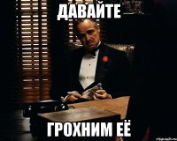 давайте грохним её