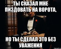 ТЫ СКАЗАЛ МНЕ ПИЗДОВАТЬ НА ВОРОТА, НО ТЫ СДЕЛАЛ ЭТО БЕЗ УВАЖЕНИЯ