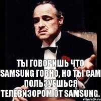 Ты говоришь что Samsung говно, но ты сам пользуешься телевизором от Samsung.