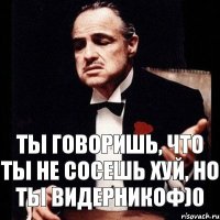 ты говоришь, что ты не сосешь хуй, но ты видерникоф)0