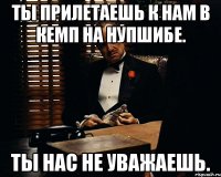 Ты прилетаешь к нам в кемп на нупшибе. Ты нас не уважаешь.