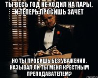 Ты весь год не ходил на пары, и теперь просишь зачет НО ты просишь без уважения. Называл ли ты меня Крестным преподавателем?