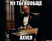 ну ты вообще ахуел