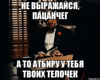 не выражайся, пацанчег а то атбиру у тебя твоих телочек