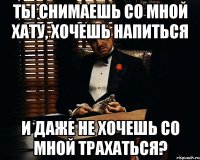 ты снимаешь со мной хату, хочешь напиться и даже не хочешь со мной трахаться?