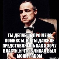 Ты делаешь про меня комиксы, но ты даже не представляешь как я хочу власти, и что б Чикал был моим рабом