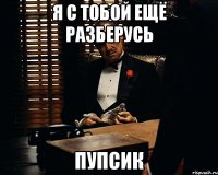 Я С ТОБОЙ ЕЩЁ РАЗБЕРУСЬ ПУПСИК