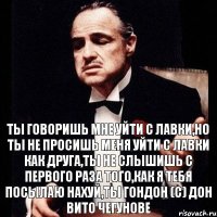 Ты говоришь мне уйти с лавки,но ты не просишь меня уйти с лавки как друга,ты не слышишь с первого раза того,как я тебя посылаю нахуй,ты гондон (с) Дон Вито Чегунове