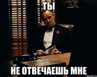 ты не отвечаешь мне