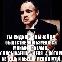 ТЫ СИДИШЬ СО МНОЙ НА ОБЩЕСТВЕ ,ПОЛЬЗУЕШЬСЯ МОИМИ КНИГАМИ , СПИСЫВАЕШЬ У МЕНЯ , А ПОТОМ БЕРЕШЬ И БЬЕШЬ МЕНЯ НОГОЙ