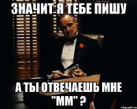 Значит я тебе пишу А ты отвечаешь мне "мм" ?