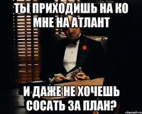 ты приходишь на ко мне на атлант и даже не хочешь сосать за план?