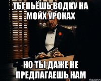 Ты пьёшь водку на моих уроках но ты даже не предлагаешь нам