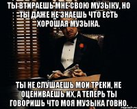 Ты втираешь мне свою музыку, но ты даже не знаешь что есть хорошая музыка. Ты не слушаешь мои треки, не оцениваешь их, а теперь ты говоришь что моя музыка говно.